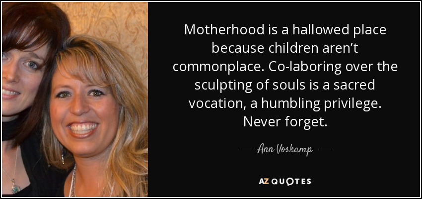 Motherhood is a hallowed place because children aren’t commonplace. Co-laboring over the sculpting of souls is a sacred vocation, a humbling privilege. Never forget. - Ann Voskamp