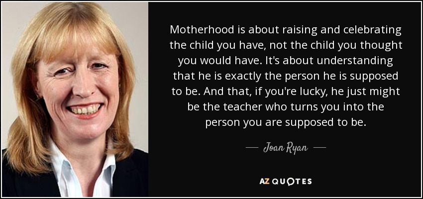 Motherhood is about raising and celebrating the child you have, not the child you thought you would have. It's about understanding that he is exactly the person he is supposed to be. And that, if you're lucky, he just might be the teacher who turns you into the person you are supposed to be. - Joan Ryan