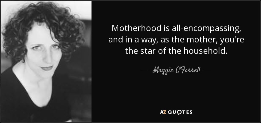Motherhood is all-encompassing, and in a way, as the mother, you're the star of the household. - Maggie O'Farrell