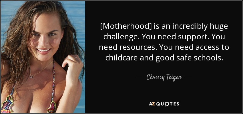 [Motherhood] is an incredibly huge challenge. You need support. You need resources. You need access to childcare and good safe schools. - Chrissy Teigen