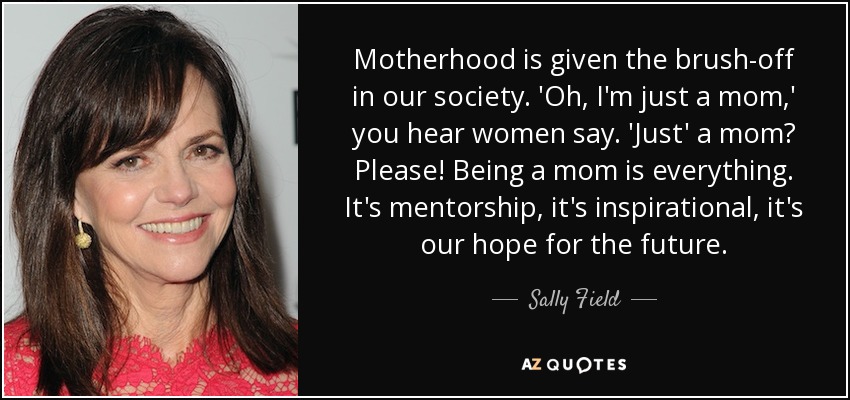Motherhood is given the brush-off in our society. 'Oh, I'm just a mom,' you hear women say. 'Just' a mom? Please! Being a mom is everything. It's mentorship, it's inspirational, it's our hope for the future. - Sally Field