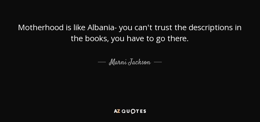 Motherhood is like Albania- you can't trust the descriptions in the books, you have to go there. - Marni Jackson