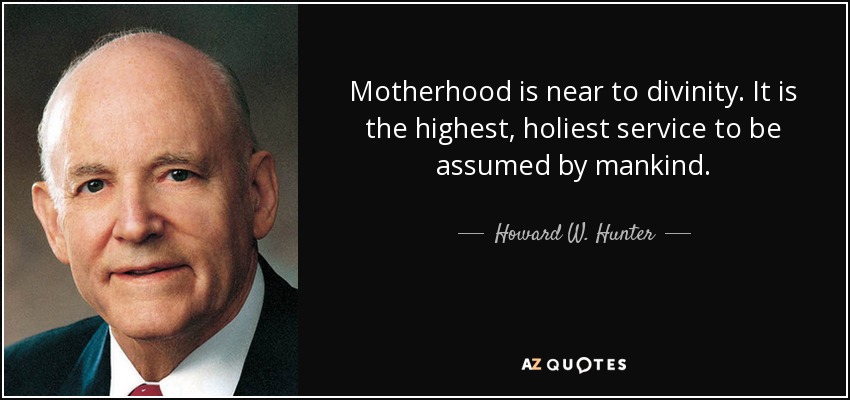 Motherhood is near to divinity. It is the highest, holiest service to be assumed by mankind. - Howard W. Hunter