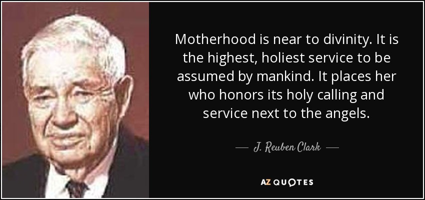 Motherhood is near to divinity. It is the highest, holiest service to be assumed by mankind. It places her who honors its holy calling and service next to the angels. - J. Reuben Clark