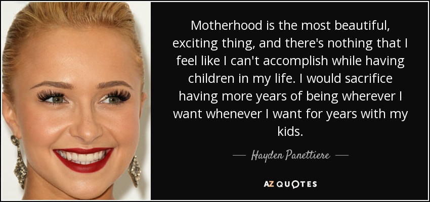 Motherhood is the most beautiful, exciting thing, and there's nothing that I feel like I can't accomplish while having children in my life. I would sacrifice having more years of being wherever I want whenever I want for years with my kids. - Hayden Panettiere