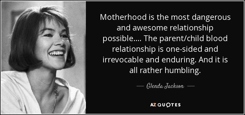 Motherhood is the most dangerous and awesome relationship possible. ... The parent/child blood relationship is one-sided and irrevocable and enduring. And it is all rather humbling. - Glenda Jackson