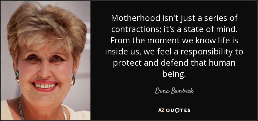 Motherhood isn't just a series of contractions; it's a state of mind. From the moment we know life is inside us, we feel a responsibility to protect and defend that human being. - Erma Bombeck