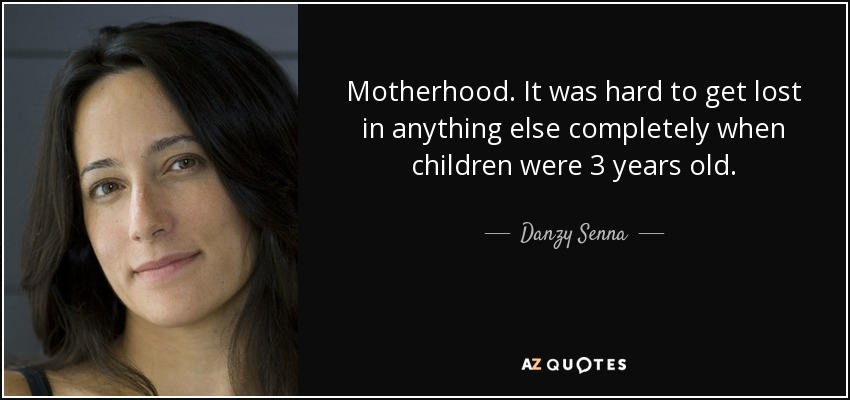 Motherhood. It was hard to get lost in anything else completely when children were 3 years old. - Danzy Senna