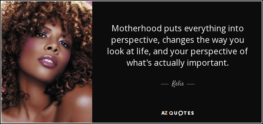 Motherhood puts everything into perspective, changes the way you look at life, and your perspective of what's actually important. - Kelis