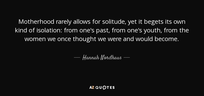 Motherhood rarely allows for solitude, yet it begets its own kind of isolation: from one's past, from one's youth, from the women we once thought we were and would become. - Hannah Nordhaus