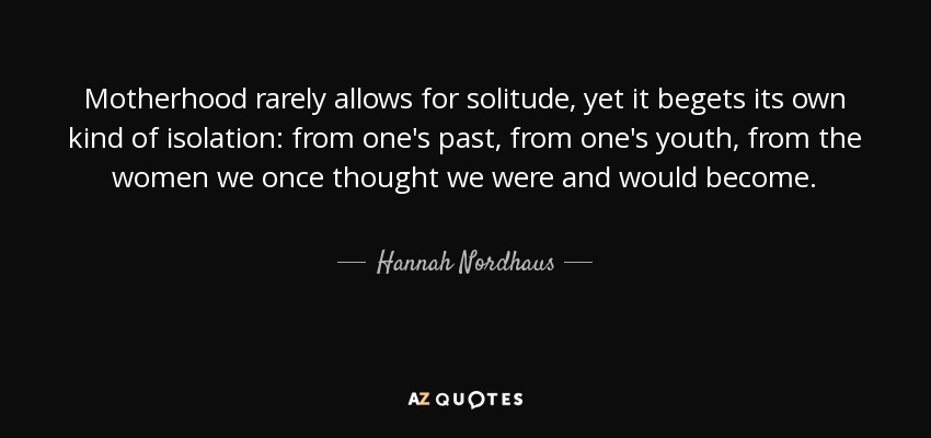 Motherhood rarely allows for solitude, yet it begets its own kind of isolation: from one's past, from one's youth, from the women we once thought we were and would become. - Hannah Nordhaus