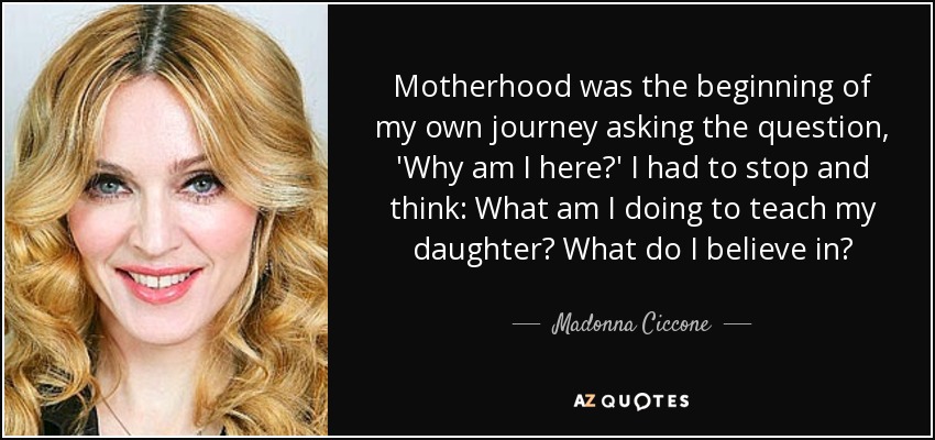 Motherhood was the beginning of my own journey asking the question, 'Why am I here?' I had to stop and think: What am I doing to teach my daughter? What do I believe in? - Madonna Ciccone