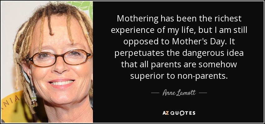 Mothering has been the richest experience of my life, but I am still opposed to Mother's Day. It perpetuates the dangerous idea that all parents are somehow superior to non-parents. - Anne Lamott