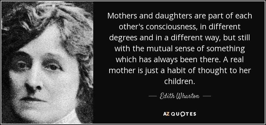 Mothers and daughters are part of each other's consciousness, in different degrees and in a different way, but still with the mutual sense of something which has always been there. A real mother is just a habit of thought to her children. - Edith Wharton
