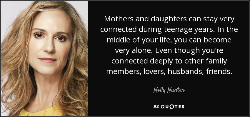 Mothers and daughters can stay very connected during teenage years. In the middle of your life, you can become very alone. Even though you're connected deeply to other family members, lovers, husbands, friends. - Holly Hunter