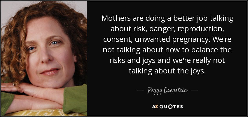 Mothers are doing a better job talking about risk, danger, reproduction, consent, unwanted pregnancy. We're not talking about how to balance the risks and joys and we're really not talking about the joys. - Peggy Orenstein
