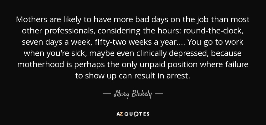 Mothers are likely to have more bad days on the job than most other professionals, considering the hours: round-the-clock, seven days a week, fifty-two weeks a year. . . . You go to work when you're sick, maybe even clinically depressed, because motherhood is perhaps the only unpaid position where failure to show up can result in arrest. - Mary Blakely