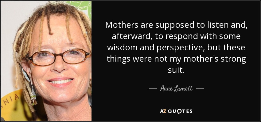 Mothers are supposed to listen and, afterward, to respond with some wisdom and perspective, but these things were not my mother's strong suit. - Anne Lamott