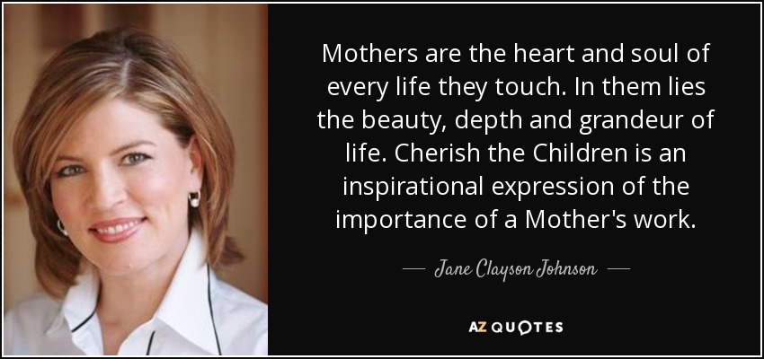 Mothers are the heart and soul of every life they touch. In them lies the beauty, depth and grandeur of life. Cherish the Children is an inspirational expression of the importance of a Mother's work. - Jane Clayson Johnson
