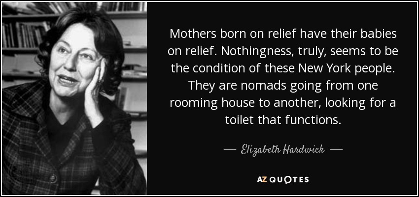 Mothers born on relief have their babies on relief. Nothingness, truly, seems to be the condition of these New York people. They are nomads going from one rooming house to another, looking for a toilet that functions. - Elizabeth Hardwick