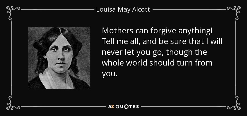 Mothers can forgive anything! Tell me all, and be sure that I will never let you go, though the whole world should turn from you. - Louisa May Alcott