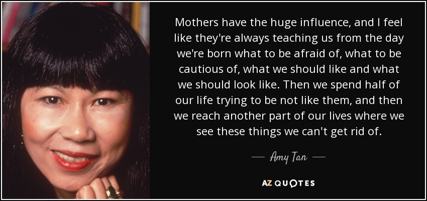 Mothers have the huge influence, and I feel like they're always teaching us from the day we're born what to be afraid of, what to be cautious of, what we should like and what we should look like. Then we spend half of our life trying to be not like them, and then we reach another part of our lives where we see these things we can't get rid of. - Amy Tan