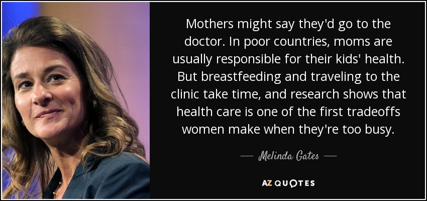 Mothers might say they'd go to the doctor. In poor countries, moms are usually responsible for their kids' health. But breastfeeding and traveling to the clinic take time, and research shows that health care is one of the first tradeoffs women make when they're too busy. - Melinda Gates