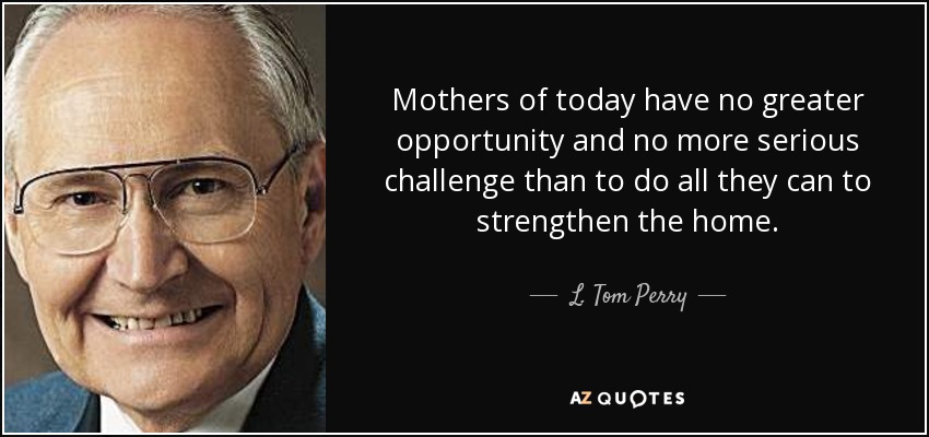 Mothers of today have no greater opportunity and no more serious challenge than to do all they can to strengthen the home. - L. Tom Perry
