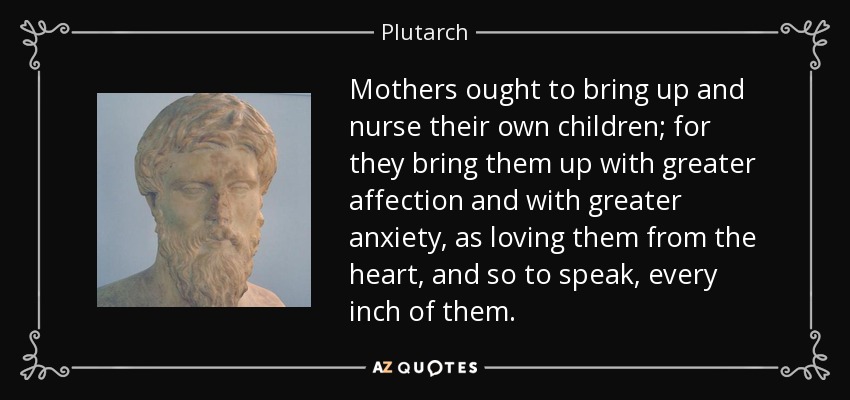 Mothers ought to bring up and nurse their own children; for they bring them up with greater affection and with greater anxiety, as loving them from the heart, and so to speak, every inch of them. - Plutarch
