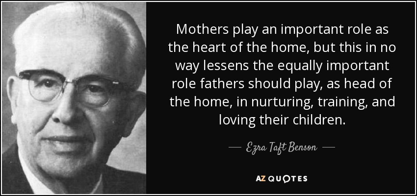 Mothers play an important role as the heart of the home, but this in no way lessens the equally important role fathers should play, as head of the home, in nurturing, training, and loving their children. - Ezra Taft Benson