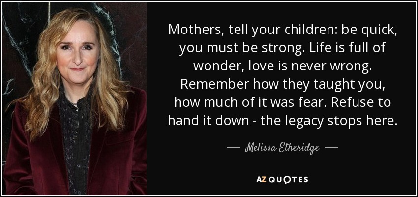 Mothers, tell your children: be quick, you must be strong. Life is full of wonder, love is never wrong. Remember how they taught you, how much of it was fear. Refuse to hand it down - the legacy stops here. - Melissa Etheridge
