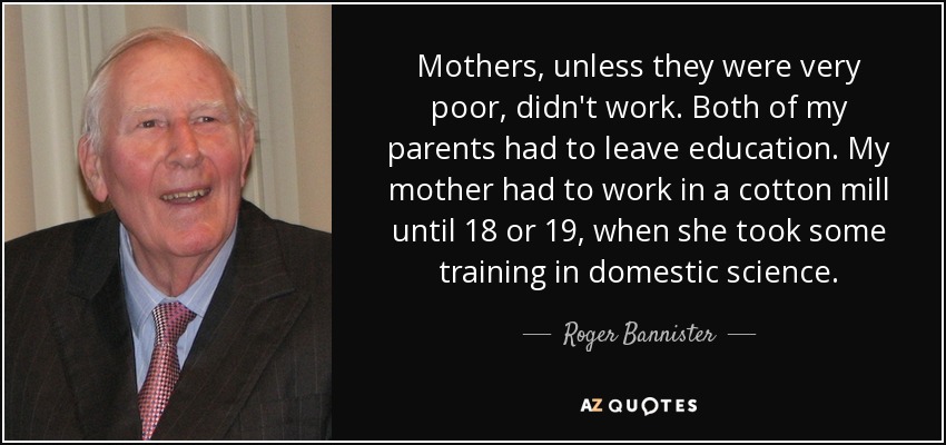 Mothers, unless they were very poor, didn't work. Both of my parents had to leave education. My mother had to work in a cotton mill until 18 or 19, when she took some training in domestic science. - Roger Bannister