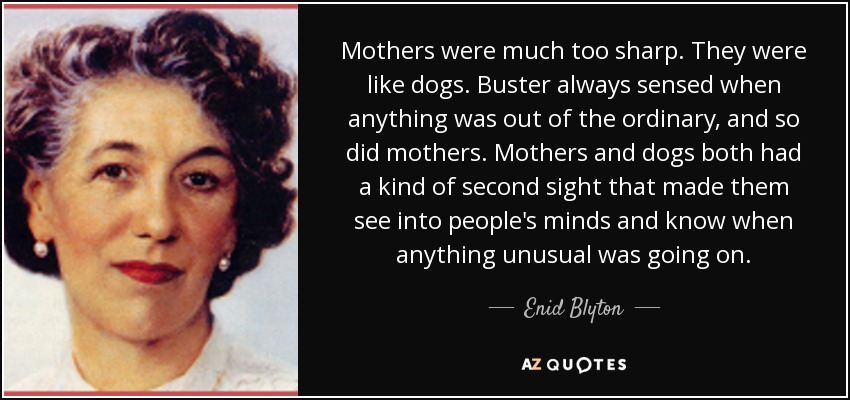 Mothers were much too sharp. They were like dogs. Buster always sensed when anything was out of the ordinary, and so did mothers. Mothers and dogs both had a kind of second sight that made them see into people's minds and know when anything unusual was going on. - Enid Blyton