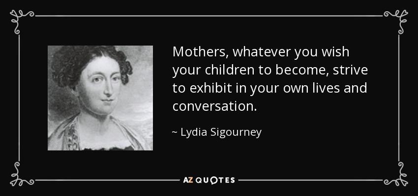Mothers, whatever you wish your children to become, strive to exhibit in your own lives and conversation. - Lydia Sigourney