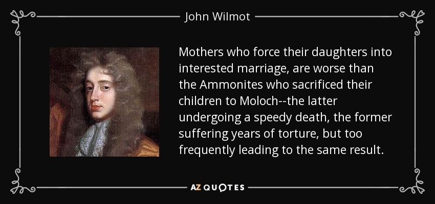 Mothers who force their daughters into interested marriage, are worse than the Ammonites who sacrificed their children to Moloch--the latter undergoing a speedy death, the former suffering years of torture, but too frequently leading to the same result. - John Wilmot
