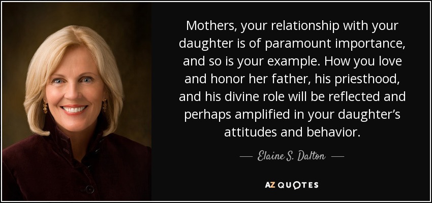 Mothers, your relationship with your daughter is of paramount importance, and so is your example. How you love and honor her father, his priesthood, and his divine role will be reflected and perhaps amplified in your daughter’s attitudes and behavior. - Elaine S. Dalton
