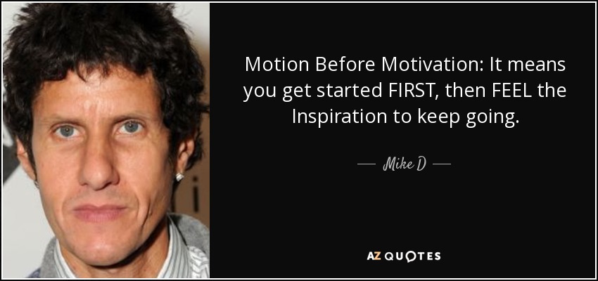Motion Before Motivation: It means you get started FIRST, then FEEL the Inspiration to keep going. - Mike D