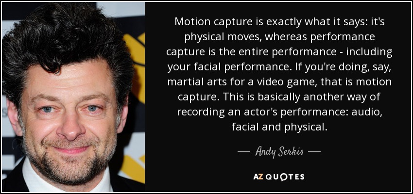 Motion capture is exactly what it says: it's physical moves, whereas performance capture is the entire performance - including your facial performance. If you're doing, say, martial arts for a video game, that is motion capture. This is basically another way of recording an actor's performance: audio, facial and physical. - Andy Serkis
