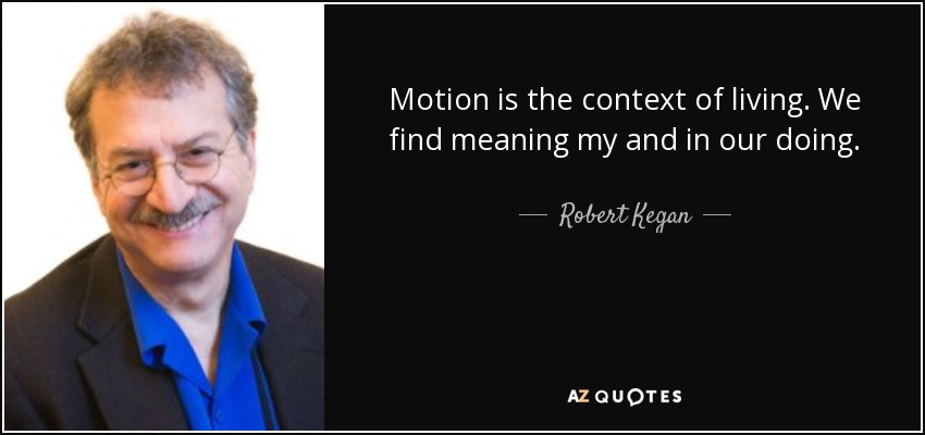 Motion is the context of living. We find meaning my and in our doing. - Robert Kegan
