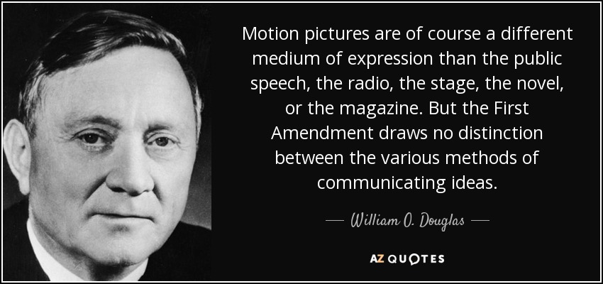 Motion pictures are of course a different medium of expression than the public speech, the radio, the stage, the novel, or the magazine. But the First Amendment draws no distinction between the various methods of communicating ideas. - William O. Douglas