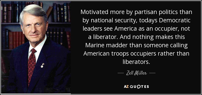 Motivated more by partisan politics than by national security, todays Democratic leaders see America as an occupier, not a liberator. And nothing makes this Marine madder than someone calling American troops occupiers rather than liberators. - Zell Miller