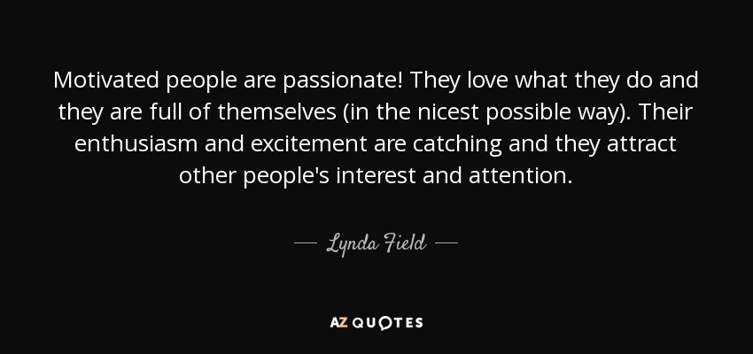 Motivated people are passionate! They love what they do and they are full of themselves (in the nicest possible way). Their enthusiasm and excitement are catching and they attract other people's interest and attention. - Lynda Field