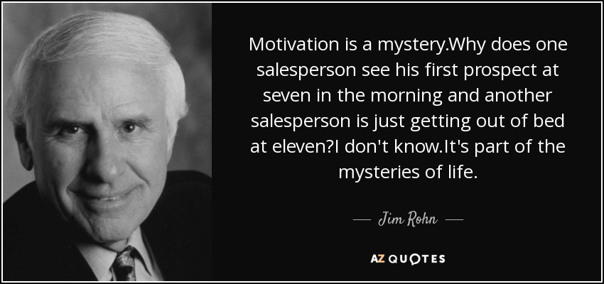 Motivation is a mystery.Why does one salesperson see his first prospect at seven in the morning and another salesperson is just getting out of bed at eleven?I don't know.It's part of the mysteries of life. - Jim Rohn