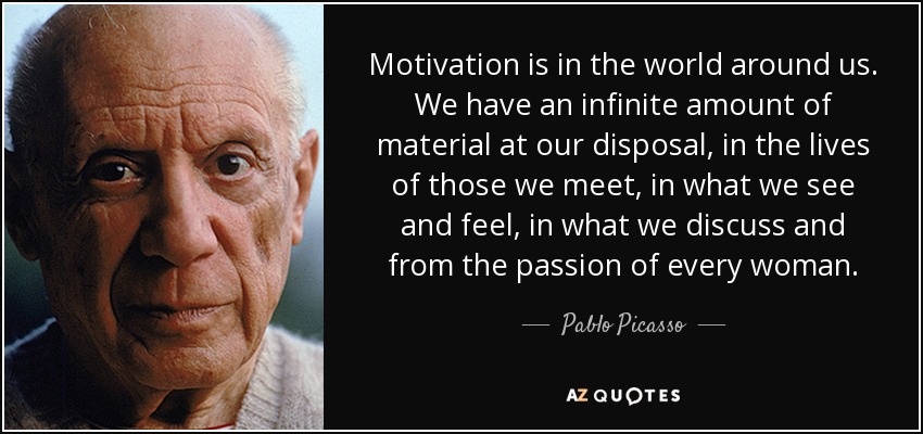 Motivation is in the world around us. We have an infinite amount of material at our disposal, in the lives of those we meet, in what we see and feel, in what we discuss and from the passion of every woman. - Pablo Picasso