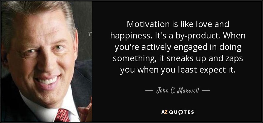 Motivation is like love and happiness. It's a by-product. When you're actively engaged in doing something, it sneaks up and zaps you when you least expect it. - John C. Maxwell