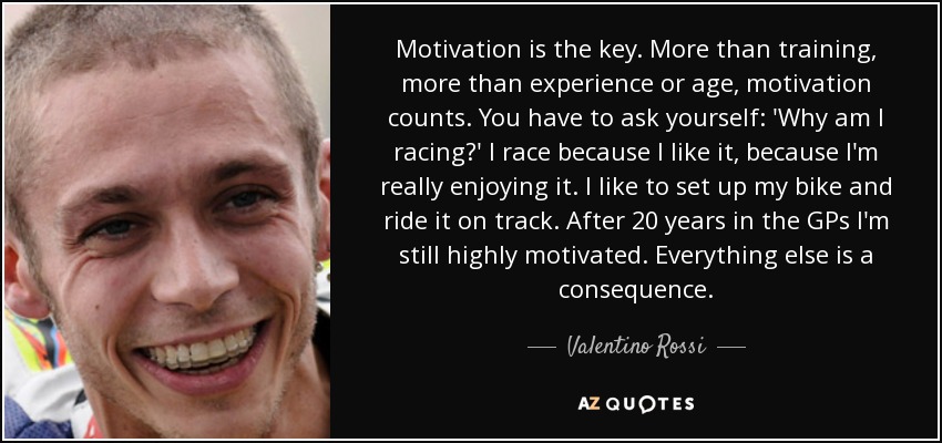 Motivation is the key. More than training, more than experience or age, motivation counts. You have to ask yourself: 'Why am I racing?' I race because I like it, because I'm really enjoying it. I like to set up my bike and ride it on track. After 20 years in the GPs I'm still highly motivated. Everything else is a consequence. - Valentino Rossi