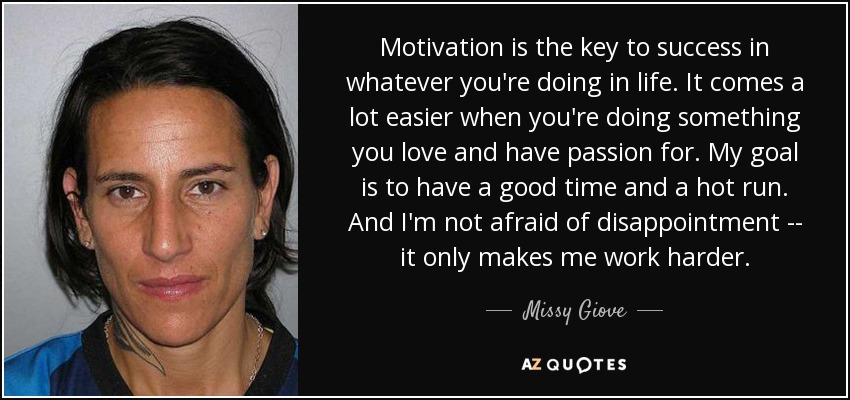 Motivation is the key to success in whatever you're doing in life. It comes a lot easier when you're doing something you love and have passion for. My goal is to have a good time and a hot run. And I'm not afraid of disappointment -- it only makes me work harder. - Missy Giove