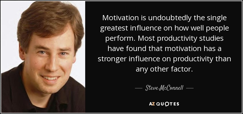 Motivation is undoubtedly the single greatest influence on how well people perform. Most productivity studies have found that motivation has a stronger influence on productivity than any other factor. - Steve McConnell