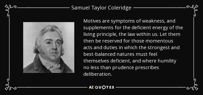 Motives are symptoms of weakness, and supplements for the deficient energy of the living principle, the law within us. Let them then be reserved for those momentous acts and duties in which the strongest and best-balanced natures must feel themselves deficient, and where humility no less than prudence prescribes deliberation. - Samuel Taylor Coleridge
