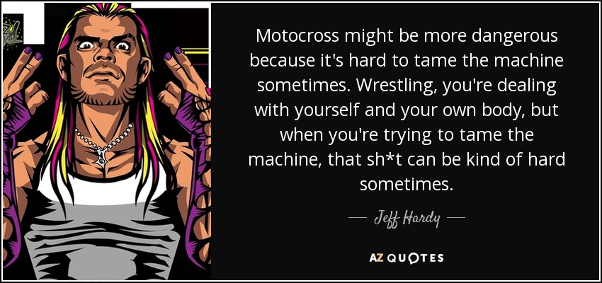 Motocross might be more dangerous because it's hard to tame the machine sometimes. Wrestling, you're dealing with yourself and your own body, but when you're trying to tame the machine, that sh*t can be kind of hard sometimes. - Jeff Hardy